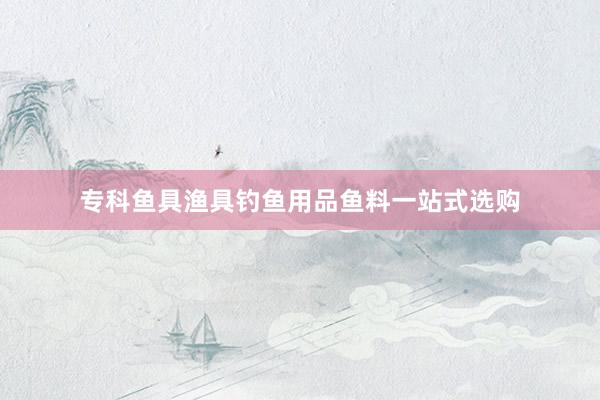 专科鱼具渔具钓鱼用品鱼料一站式选购