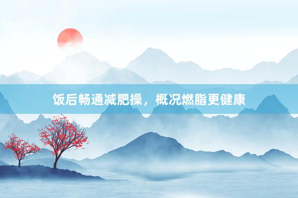 饭后畅通减肥操，概况燃脂更健康